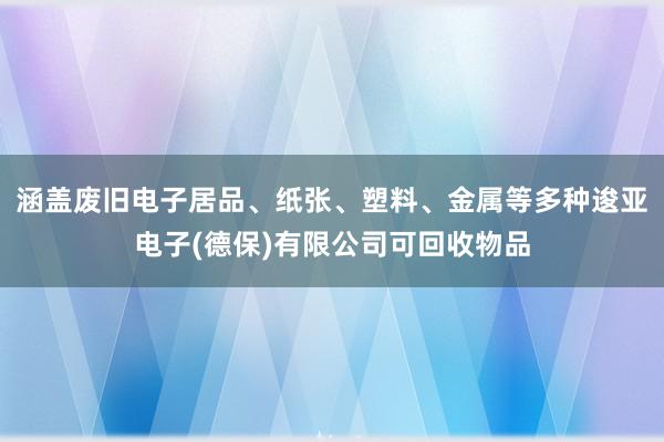 涵盖废旧电子居品、纸张、塑料、金属等多种逡亚电子(德保)有限公司可回收物品